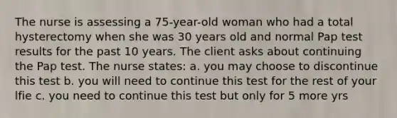 The nurse is assessing a 75-year-old woman who had a total hysterectomy when she was 30 years old and normal Pap test results for the past 10 years. The client asks about continuing the Pap test. The nurse states: a. you may choose to discontinue this test b. you will need to continue this test for the rest of your lfie c. you need to continue this test but only for 5 more yrs