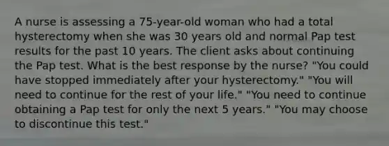 A nurse is assessing a 75-year-old woman who had a total hysterectomy when she was 30 years old and normal Pap test results for the past 10 years. The client asks about continuing the Pap test. What is the best response by the nurse? "You could have stopped immediately after your hysterectomy." "You will need to continue for the rest of your life." "You need to continue obtaining a Pap test for only the next 5 years." "You may choose to discontinue this test."