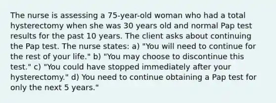 The nurse is assessing a 75-year-old woman who had a total hysterectomy when she was 30 years old and normal Pap test results for the past 10 years. The client asks about continuing the Pap test. The nurse states: a) "You will need to continue for the rest of your life." b) "You may choose to discontinue this test." c) "You could have stopped immediately after your hysterectomy." d) You need to continue obtaining a Pap test for only the next 5 years."