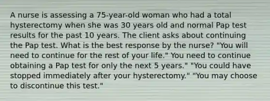 A nurse is assessing a 75-year-old woman who had a total hysterectomy when she was 30 years old and normal Pap test results for the past 10 years. The client asks about continuing the Pap test. What is the best response by the nurse? "You will need to continue for the rest of your life." You need to continue obtaining a Pap test for only the next 5 years." "You could have stopped immediately after your hysterectomy." "You may choose to discontinue this test."