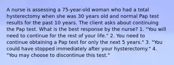 A nurse is assessing a 75-year-old woman who had a total hysterectomy when she was 30 years old and normal Pap test results for the past 10 years. The client asks about continuing the Pap test. What is the best response by the nurse? 1. "You will need to continue for the rest of your life." 2. You need to continue obtaining a Pap test for only the next 5 years." 3. "You could have stopped immediately after your hysterectomy." 4. "You may choose to discontinue this test."