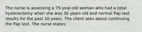 The nurse is assessing a 75-year-old woman who had a total hysterectomy when she was 30 years old and normal Pap test results for the past 10 years. The client asks about continuing the Pap test. The nurse states: