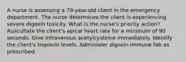 A nurse is assessing a 78-year-old client in the emergency department. The nurse determines the client is experiencing severe digoxin toxicity. What is the nurse's priority action? Auscultate the client's apical heart rate for a minimum of 90 seconds. Give intravenous acetylcysteine immediately. Identify the client's troponin levels. Administer digoxin immune fab as prescribed.