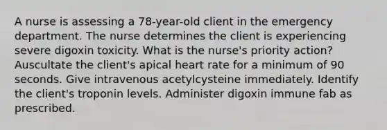 A nurse is assessing a 78-year-old client in the emergency department. The nurse determines the client is experiencing severe digoxin toxicity. What is the nurse's priority action? Auscultate the client's apical heart rate for a minimum of 90 seconds. Give intravenous acetylcysteine immediately. Identify the client's troponin levels. Administer digoxin immune fab as prescribed.