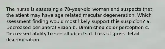 The nurse is assessing a 78-year-old woman and suspects that the atient may have age-related macular degeneration. Which ssessment finding would most likely support this suspicion? a. Decreased peripheral vision b. Diminished color perception c. Decreased ability to see all objects d. Loss of gross detail discrimination