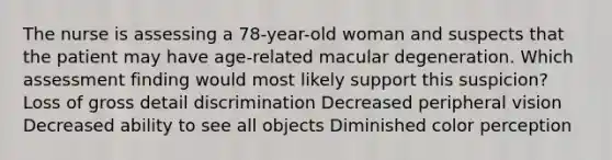 The nurse is assessing a 78-year-old woman and suspects that the patient may have age-related macular degeneration. Which assessment finding would most likely support this suspicion? Loss of gross detail discrimination Decreased peripheral vision Decreased ability to see all objects Diminished color perception