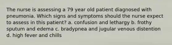 The nurse is assessing a 79 year old patient diagnosed with pneumonia. Which signs and symptoms should the nurse expect to assess in this patient? a. confusion and lethargy b. frothy sputum and edema c. bradypnea and jugular venous distention d. high fever and chills