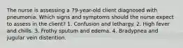 The nurse is assessing a 79-year-old client diagnosed with pneumonia. Which signs and symptoms should the nurse expect to assess in the client? 1. Confusion and lethargy. 2. High fever and chills. 3. Frothy sputum and edema. 4. Bradypnea and jugular vein distention.