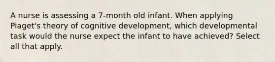 A nurse is assessing a 7-month old infant. When applying Piaget's theory of cognitive development, which developmental task would the nurse expect the infant to have achieved? Select all that apply.