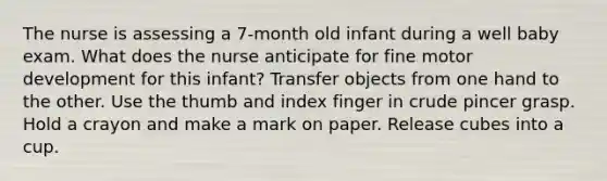 The nurse is assessing a 7-month old infant during a well baby exam. What does the nurse anticipate for fine motor development for this infant? Transfer objects from one hand to the other. Use the thumb and index finger in crude pincer grasp. Hold a crayon and make a mark on paper. Release cubes into a cup.