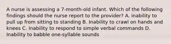 A nurse is assessing a 7-month-old infant. Which of the following findings should the nurse report to the provider? A. inability to pull up from sitting to standing B. Inability to crawl on hands and knees C. Inability to respond to simple verbal commands D. Inability to babble one-syllable sounds