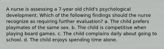 A nurse is assessing a 7-year old child's psychological development. Which of the following findings should the nurse recognize as requiring further evaluation? a. The child prefers playmates of the same sex. b. The child is competitive when playing board games. c. The child complains daily about going to school. d. The child enjoys spending time alone.