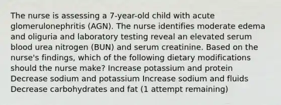 The nurse is assessing a 7-year-old child with acute glomerulonephritis (AGN). The nurse identifies moderate edema and oliguria and laboratory testing reveal an elevated serum blood urea nitrogen (BUN) and serum creatinine. Based on the nurse's findings, which of the following dietary modifications should the nurse make? Increase potassium and protein Decrease sodium and potassium Increase sodium and fluids Decrease carbohydrates and fat (1 attempt remaining)