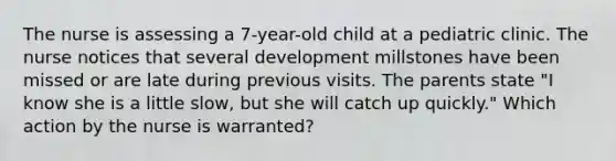 The nurse is assessing a 7-year-old child at a pediatric clinic. The nurse notices that several development millstones have been missed or are late during previous visits. The parents state "I know she is a little slow, but she will catch up quickly." Which action by the nurse is warranted?