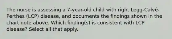 The nurse is assessing a 7-year-old child with right Legg-Calvé-Perthes (LCP) disease, and documents the findings shown in the chart note above. Which finding(s) is consistent with LCP disease? Select all that apply.