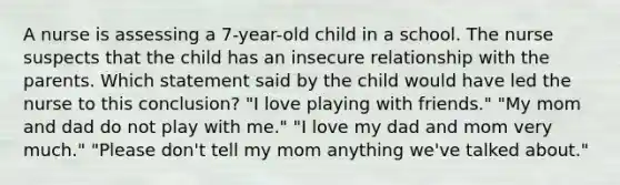 A nurse is assessing a 7-year-old child in a school. The nurse suspects that the child has an insecure relationship with the parents. Which statement said by the child would have led the nurse to this conclusion? "I love playing with friends." "My mom and dad do not play with me." "I love my dad and mom very much." "Please don't tell my mom anything we've talked about."