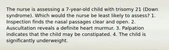 The nurse is assessing a 7-year-old child with trisomy 21 (Down syndrome). Which would the nurse be least likely to assess? 1. Inspection finds the nasal passages clear and open. 2. Auscultation reveals a definite heart murmur. 3. Palpation indicates that the child may be constipated. 4. The child is significantly underweight.