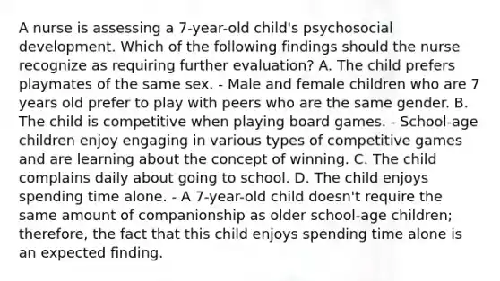 A nurse is assessing a 7-year-old child's psychosocial development. Which of the following findings should the nurse recognize as requiring further evaluation? A. The child prefers playmates of the same sex. - Male and female children who are 7 years old prefer to play with peers who are the same gender. B. The child is competitive when playing board games. - School-age children enjoy engaging in various types of competitive games and are learning about the concept of winning. C. The child complains daily about going to school. D. The child enjoys spending time alone. - A 7-year-old child doesn't require the same amount of companionship as older school-age children; therefore, the fact that this child enjoys spending time alone is an expected finding.