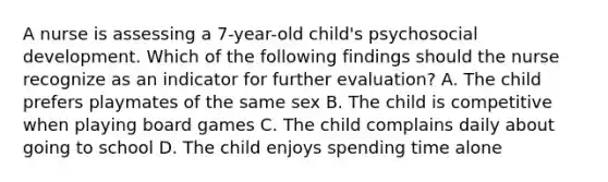 A nurse is assessing a 7-year-old child's psychosocial development. Which of the following findings should the nurse recognize as an indicator for further evaluation? A. The child prefers playmates of the same sex B. The child is competitive when playing board games C. The child complains daily about going to school D. The child enjoys spending time alone