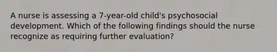 A nurse is assessing a 7-year-old child's psychosocial development. Which of the following findings should the nurse recognize as requiring further evaluation?