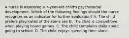 A nurse is assessing a 7-year-old child's psychosocial development. Which of the following findings should the nurse recognize as an indicator for further evaluation? A. The child prefers playmates of the same sex B. The child is competitive when playing board games. C. The child complains daily about going to school. D. The child enjoys spending time alone.