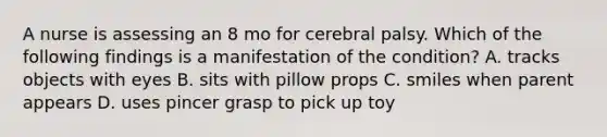 A nurse is assessing an 8 mo for cerebral palsy. Which of the following findings is a manifestation of the condition? A. tracks objects with eyes B. sits with pillow props C. smiles when parent appears D. uses pincer grasp to pick up toy