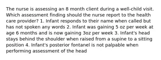 The nurse is assessing an 8 month client during a well-child visit. Which assessment finding should the nurse report to the health care provider? 1. Infant responds to their name when called but has not spoken any words 2. Infant was gaining 5 oz per week at age 6 months and is now gaining 3oz per week 3. Infant's head stays behind the shoulder when raised from a supine to a sitting position 4. Infant's posterior fontanel is not palpable when performing assessment of the head