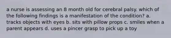 a nurse is assessing an 8 month old for cerebral palsy. which of the following findings is a manifestation of the condition? a. tracks objects with eyes b. sits with pillow props c. smiles when a parent appears d. uses a pincer grasp to pick up a toy