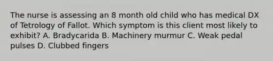 The nurse is assessing an 8 month old child who has medical DX of Tetrology of Fallot. Which symptom is this client most likely to exhibit? A. Bradycarida B. Machinery murmur C. Weak pedal pulses D. Clubbed fingers