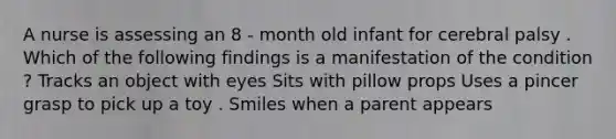 A nurse is assessing an 8 - month old infant for cerebral palsy . Which of the following findings is a manifestation of the condition ? Tracks an object with eyes Sits with pillow props Uses a pincer grasp to pick up a toy . Smiles when a parent appears