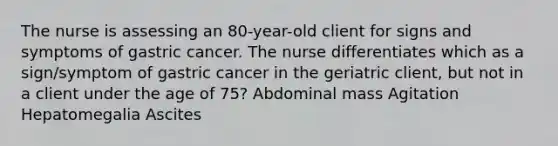 The nurse is assessing an 80-year-old client for signs and symptoms of gastric cancer. The nurse differentiates which as a sign/symptom of gastric cancer in the geriatric client, but not in a client under the age of 75? Abdominal mass Agitation Hepatomegalia Ascites