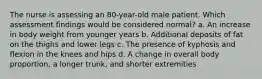 The nurse is assessing an 80-year-old male patient. Which assessment findings would be considered normal? a. An increase in body weight from younger years b. Additional deposits of fat on the thighs and lower legs c. The presence of kyphosis and flexion in the knees and hips d. A change in overall body proportion, a longer trunk, and shorter extremities