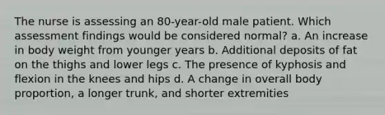 The nurse is assessing an 80-year-old male patient. Which assessment findings would be considered normal? a. An increase in body weight from younger years b. Additional deposits of fat on the thighs and lower legs c. The presence of kyphosis and flexion in the knees and hips d. A change in overall body proportion, a longer trunk, and shorter extremities