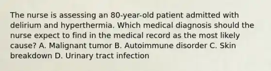 The nurse is assessing an 80-year-old patient admitted with delirium and hyperthermia. Which medical diagnosis should the nurse expect to find in the medical record as the most likely cause? A. Malignant tumor B. Autoimmune disorder C. Skin breakdown D. Urinary tract infection