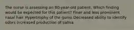 The nurse is assessing an 80-year-old patient. Which finding would be expected for this patient? Finer and less prominent nasal hair Hypertrophy of the gums Decreased ability to identify odors Increased production of saliva