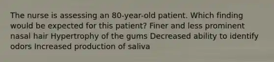 The nurse is assessing an 80-year-old patient. Which finding would be expected for this patient? Finer and less prominent nasal hair Hypertrophy of the gums Decreased ability to identify odors Increased production of saliva