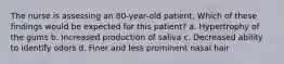 The nurse is assessing an 80-year-old patient. Which of these findings would be expected for this patient? a. Hypertrophy of the gums b. Increased production of saliva c. Decreased ability to identify odors d. Finer and less prominent nasal hair