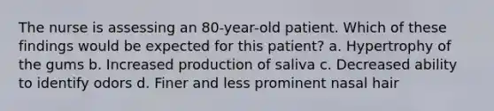 The nurse is assessing an 80-year-old patient. Which of these findings would be expected for this patient? a. Hypertrophy of the gums b. Increased production of saliva c. Decreased ability to identify odors d. Finer and less prominent nasal hair