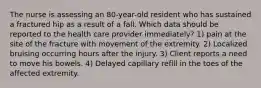 The nurse is assessing an 80-year-old resident who has sustained a fractured hip as a result of a fall. Which data should be reported to the health care provider immediately? 1) pain at the site of the fracture with movement of the extremity. 2) Localized bruising occurring hours after the injury. 3) Client reports a need to move his bowels. 4) Delayed capillary refill in the toes of the affected extremity.