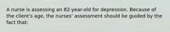 A nurse is assessing an 82-year-old for depression. Because of the client's age, the nurses' assessment should be guided by the fact that: