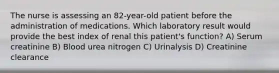 The nurse is assessing an 82-year-old patient before the administration of medications. Which laboratory result would provide the best index of renal this patient's function? A) Serum creatinine B) Blood urea nitrogen C) Urinalysis D) Creatinine clearance