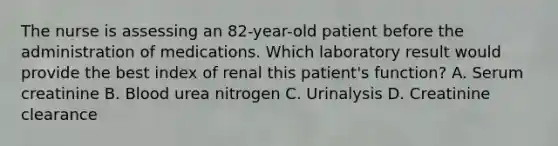 The nurse is assessing an 82-year-old patient before the administration of medications. Which laboratory result would provide the best index of renal this patient's function? A. Serum creatinine B. Blood urea nitrogen C. Urinalysis D. Creatinine clearance