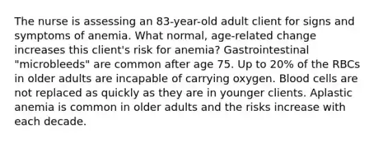 The nurse is assessing an 83-year-old adult client for signs and symptoms of anemia. What normal, age-related change increases this client's risk for anemia? Gastrointestinal "microbleeds" are common after age 75. Up to 20% of the RBCs in older adults are incapable of carrying oxygen. Blood cells are not replaced as quickly as they are in younger clients. Aplastic anemia is common in older adults and the risks increase with each decade.