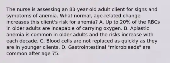 The nurse is assessing an 83-year-old adult client for signs and symptoms of anemia. What normal, age-related change increases this client's risk for anemia? A. Up to 20% of the RBCs in older adults are incapable of carrying oxygen. B. Aplastic anemia is common in older adults and the risks increase with each decade. C. Blood cells are not replaced as quickly as they are in younger clients. D. Gastrointestinal "microbleeds" are common after age 75.