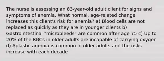 The nurse is assessing an 83-year-old adult client for signs and symptoms of anemia. What normal, age-related change increases this client's risk for anemia? a) Blood cells are not replaced as quickly as they are in younger clients b) Gastrointestinal "microbleeds" are common after age 75 c) Up to 20% of the RBCs in older adults are incapable of carrying oxygen d) Aplastic anemia is common in older adults and the risks increase with each decade