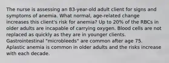 The nurse is assessing an 83-year-old adult client for signs and symptoms of anemia. What normal, age-related change increases this client's risk for anemia? Up to 20% of the RBCs in older adults are incapable of carrying oxygen. Blood cells are not replaced as quickly as they are in younger clients. Gastrointestinal "microbleeds" are common after age 75. Aplastic anemia is common in older adults and the risks increase with each decade.