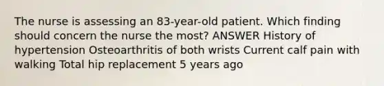 The nurse is assessing an 83-year-old patient. Which finding should concern the nurse the most? ANSWER History of hypertension Osteoarthritis of both wrists Current calf pain with walking Total hip replacement 5 years ago