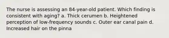 The nurse is assessing an 84-year-old patient. Which finding is consistent with aging? a. Thick cerumen b. Heightened perception of low-frequency sounds c. Outer ear canal pain d. Increased hair on the pinna