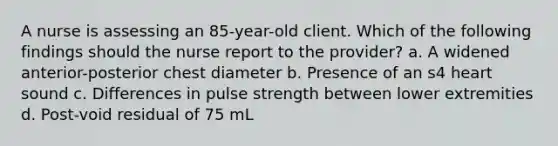 A nurse is assessing an 85-year-old client. Which of the following findings should the nurse report to the provider? a. A widened anterior-posterior chest diameter b. Presence of an s4 heart sound c. Differences in pulse strength between lower extremities d. Post-void residual of 75 mL