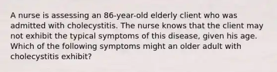 A nurse is assessing an 86-year-old elderly client who was admitted with cholecystitis. The nurse knows that the client may not exhibit the typical symptoms of this disease, given his age. Which of the following symptoms might an older adult with cholecystitis exhibit?